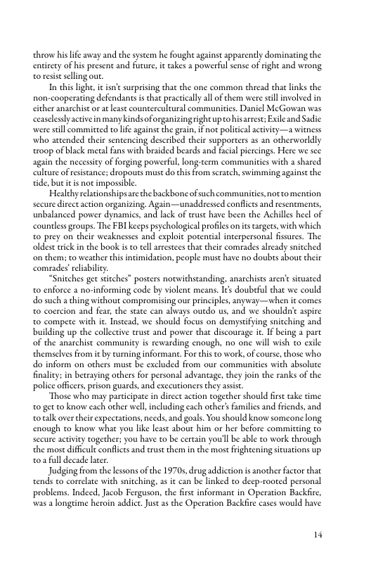 throw his lfe away and the system he fough against apparently dominating the ooy ofbi preen and e, e ke  poveral e o ghe and wong o resis selling out.  T this light, it isne surprising that the one common thread that links the non-cooperating defendants i that pracricallyall of them were seill involved in either anarchistor a least countercultural communities. Daniel McGowan was ceaseleslyactivein many kindsoforganizingright upto hisarrest; Exile and Sadie were still committed o life against the grain, if not policical aciviey—a witness who attended their sentencing described their supporters a5 an otherworldly troop of lack metal fans with braided beards and facial piercings. Here we see again the necesity of forging powerful, long.term communities with a shared calture of resistance; dropouts must do this from scratch, swimming against the tide, bu it is not imposible.  Healthy relationshipsare the backbone of such communities, not to mention secure direct action organizing. Again—unaddressed conflicts and resentments, unbalanced power dynamics, and lack of trust have been the Achilles heel of countless groups. The FBI keeps psychological profiles on s argets, with which 0 prey on their weaknesses and exploit potential interpersonal fissures. The oldest ik in the book is to tell arestees that their comrades already snitched ‘on them; to weather this intimidation, people must have no doubes about their comrades’eeliabilcy.  “Snitches get stitches” posters notwithstanding, anarchists aren’t sicuated 0 enforce a no-informing code by violent means. Its doubeful that we could do such a thing without compromising our principles, anyway—when it comes to coercion and fear, the state can always outdo us, and we shouldn’ aspire to compete with it. Instead, we should focus on demystifying snitching and building up the collective trust and power that discourage ic. If being a part of the anarchist community is rewarding enough, no one will wish to exile themselves from it by turning informan. For this to work, of course, those who do inform on others must be excluded from our communities with absolute finality: in betraying others for personal advantage, they join the ranks of the police officers, prison guards, and exccuioners they asis.  “Those who may participate in direct action together should first ake time 0 get to know each other well,including each other’ families and friends, and o talk over their expectations, needs, and goals. You should know someone long. enough to know what you like least about him or her before committing o secure activity together; you have to be certain you’l be able to work through the most diffcult confices and erust them in the most frightening siuations up 02 full decade later  Judging from the lessons of the 19705, drug addiction is another factor that tends to correlate with snitching, as it can be linked to deep-rooted personal problems. Indeed, Jacob Ferguson, the first informant in Operation Backfire, was a longeime heroin addict. Just as the Operation Backfir cases would have.  14 